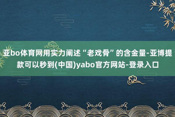 亚bo体育网用实力阐述“老戏骨”的含金量-亚博提款可以秒到(中国)yabo官方网站-登录入口