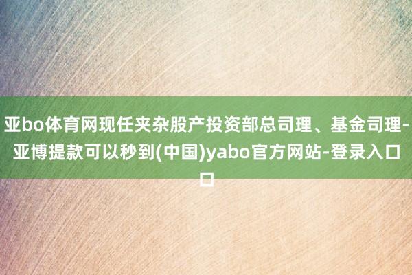 亚bo体育网现任夹杂股产投资部总司理、基金司理-亚博提款可以秒到(中国)yabo官方网站-登录入口