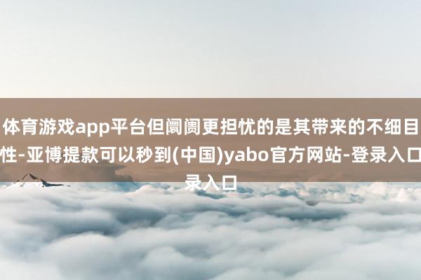 体育游戏app平台但阛阓更担忧的是其带来的不细目性-亚博提款可以秒到(中国)yabo官方网站-登录入口