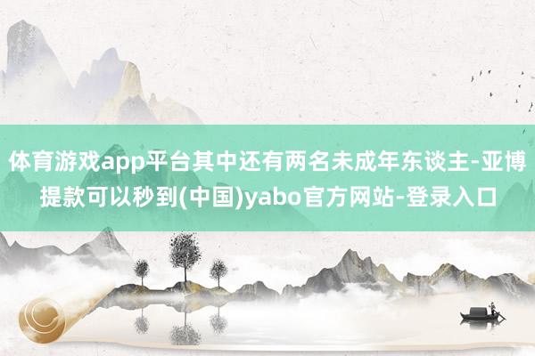 体育游戏app平台其中还有两名未成年东谈主-亚博提款可以秒到(中国)yabo官方网站-登录入口