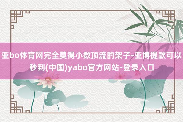 亚bo体育网完全莫得小数顶流的架子-亚博提款可以秒到(中国)yabo官方网站-登录入口