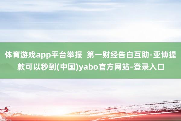 体育游戏app平台举报  第一财经告白互助-亚博提款可以秒到(中国)yabo官方网站-登录入口
