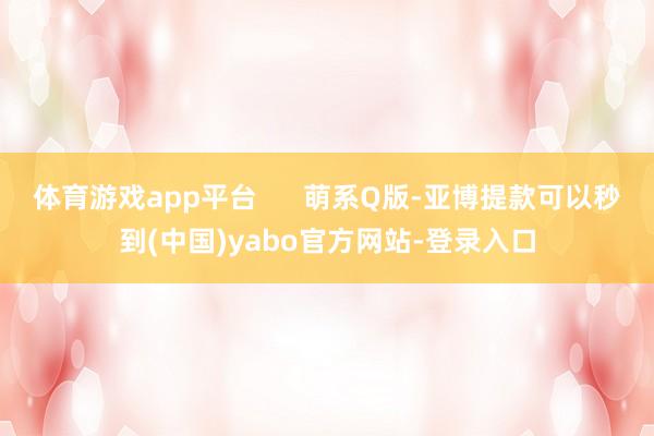 体育游戏app平台      萌系Q版-亚博提款可以秒到(中国)yabo官方网站-登录入口