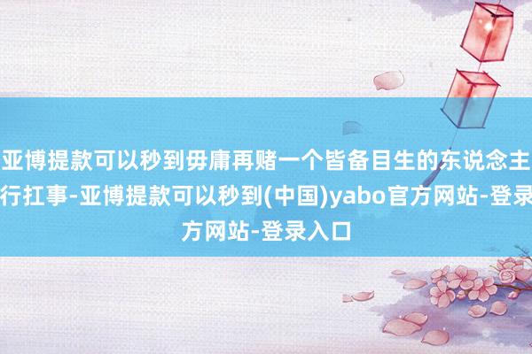 亚博提款可以秒到毋庸再赌一个皆备目生的东说念主能不行扛事-亚博提款可以秒到(中国)yabo官方网站-登录入口