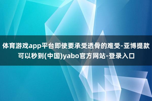 体育游戏app平台即使要承受透骨的难受-亚博提款可以秒到(中国)yabo官方网站-登录入口