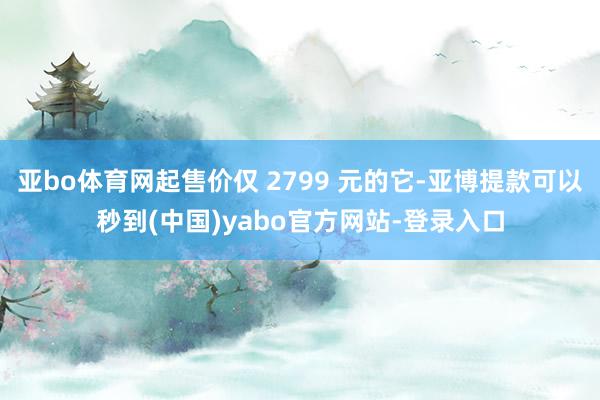 亚bo体育网起售价仅 2799 元的它-亚博提款可以秒到(中国)yabo官方网站-登录入口