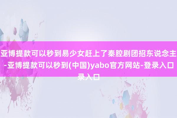 亚博提款可以秒到易少女赶上了秦腔剧团招东说念主-亚博提款可以秒到(中国)yabo官方网站-登录入口