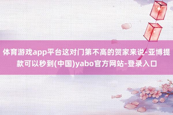 体育游戏app平台这对门第不高的贺家来说-亚博提款可以秒到(中国)yabo官方网站-登录入口