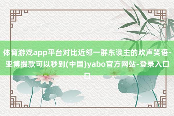 体育游戏app平台对比近邻一群东谈主的欢声笑语-亚博提款可以秒到(中国)yabo官方网站-登录入口
