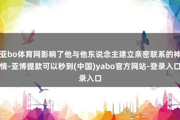 亚bo体育网影响了他与他东说念主建立亲密联系的神情-亚博提款可以秒到(中国)yabo官方网站-登录入口