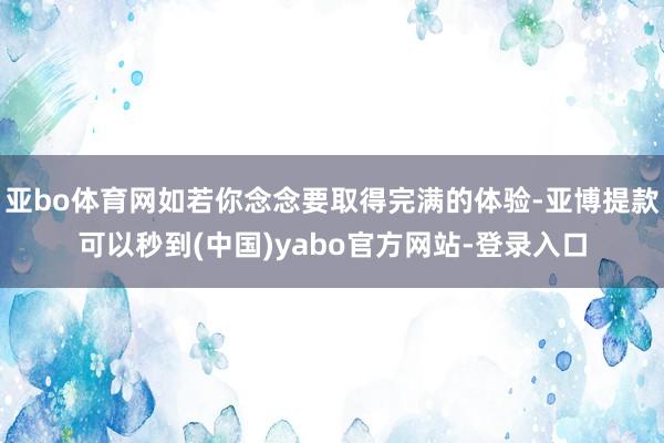 亚bo体育网如若你念念要取得完满的体验-亚博提款可以秒到(中国)yabo官方网站-登录入口
