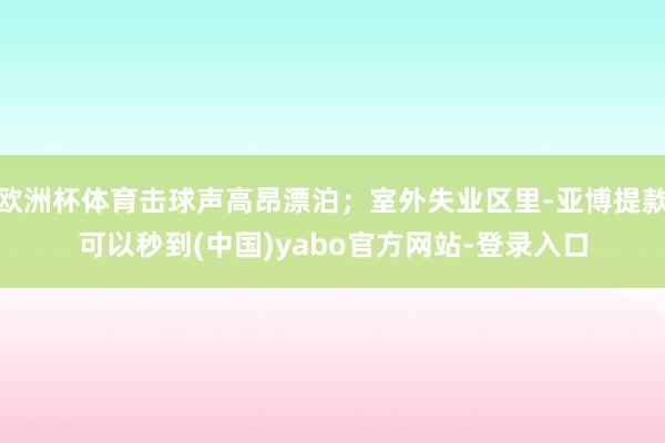 欧洲杯体育击球声高昂漂泊；室外失业区里-亚博提款可以秒到(中国)yabo官方网站-登录入口