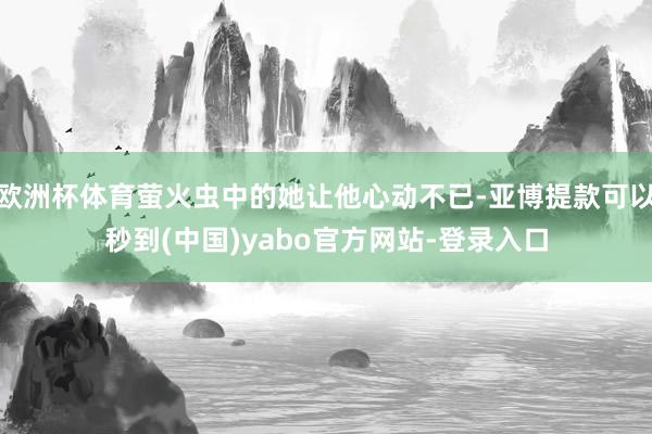 欧洲杯体育萤火虫中的她让他心动不已-亚博提款可以秒到(中国)yabo官方网站-登录入口