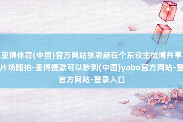 亚博体育(中国)官方网站张凌赫在个东谈主微博共享了一组片场随拍-亚博提款可以秒到(中国)yabo官方网站-登录入口