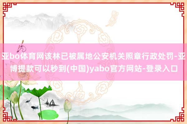 亚bo体育网该林已被属地公安机关照章行政处罚-亚博提款可以秒到(中国)yabo官方网站-登录入口