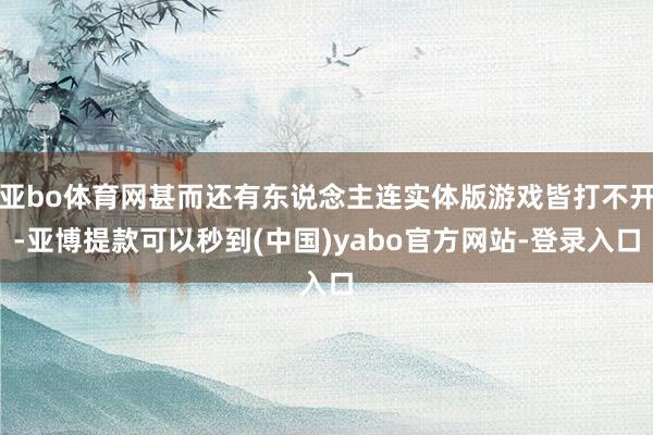 亚bo体育网甚而还有东说念主连实体版游戏皆打不开-亚博提款可以秒到(中国)yabo官方网站-登录入口