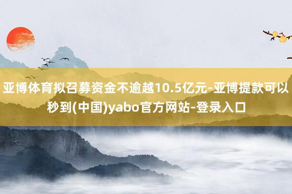 亚博体育拟召募资金不逾越10.5亿元-亚博提款可以秒到(中国)yabo官方网站-登录入口