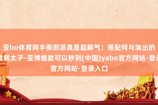 亚bo体育网手撕邪派真是超解气！搭配何与演出的忍受虚弱太子-亚博提款可以秒到(中国)yabo官方网站-登录入口