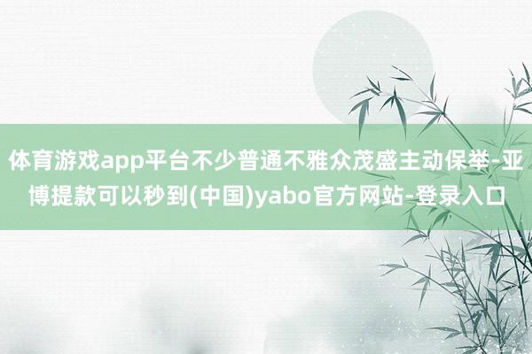体育游戏app平台不少普通不雅众茂盛主动保举-亚博提款可以秒到(中国)yabo官方网站-登录入口