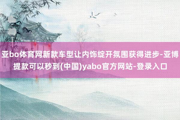 亚bo体育网新款车型让内饰绽开氛围获得进步-亚博提款可以秒到(中国)yabo官方网站-登录入口