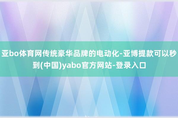 亚bo体育网传统豪华品牌的电动化-亚博提款可以秒到(中国)yabo官方网站-登录入口