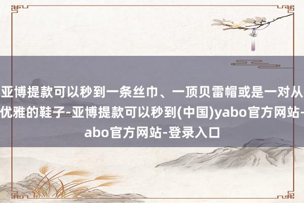 亚博提款可以秒到一条丝巾、一顶贝雷帽或是一对从简而不失优雅的鞋子-亚博提款可以秒到(中国)yabo官方网站-登录入口
