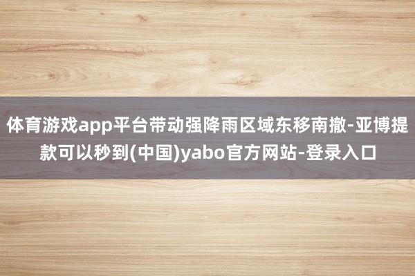 体育游戏app平台带动强降雨区域东移南撤-亚博提款可以秒到(中国)yabo官方网站-登录入口