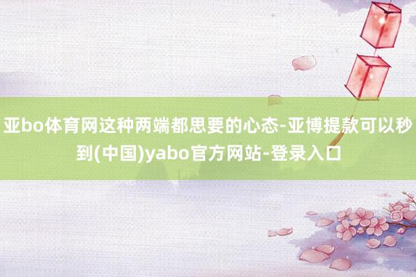 亚bo体育网这种两端都思要的心态-亚博提款可以秒到(中国)yabo官方网站-登录入口